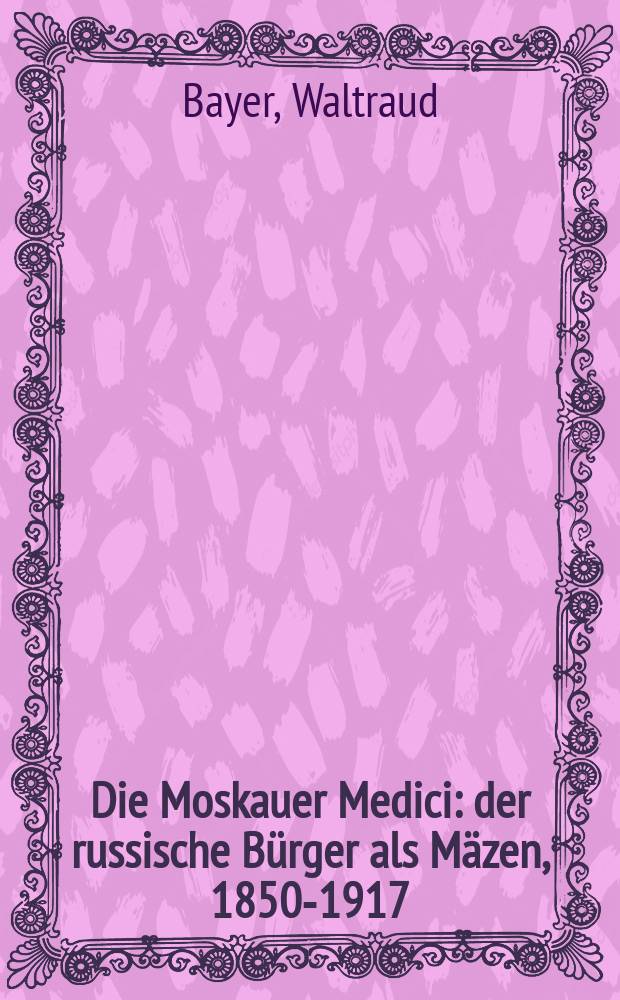 Die Moskauer Medici : der russische Bürger als Mäzen, 1850-1917 = Московские Медичи