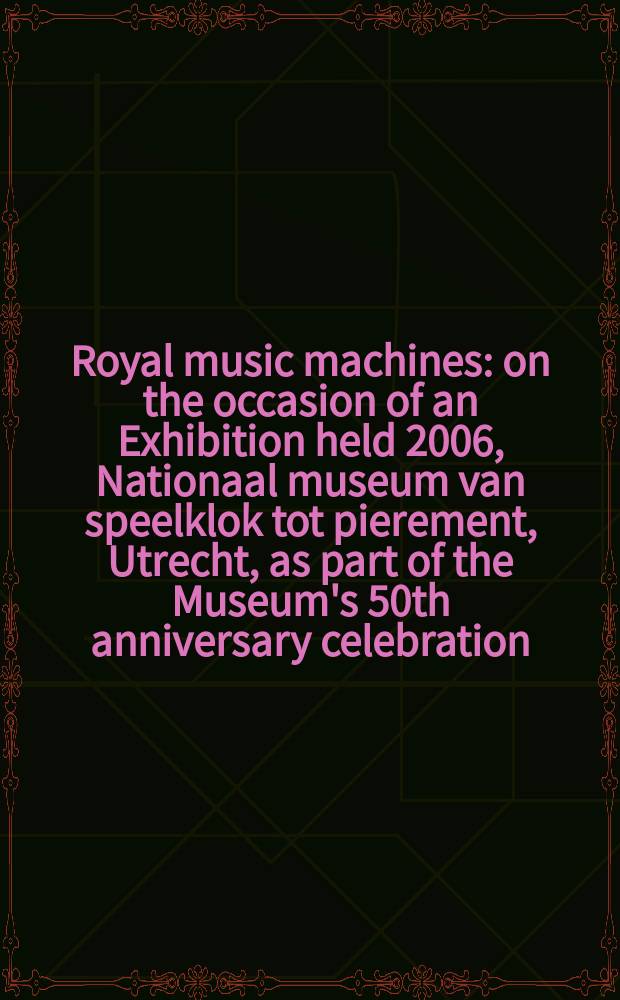 Royal music machines : on the occasion of an Exhibition held 2006, Nationaal museum van speelklok tot pierement, Utrecht, as part of the Museum's 50th anniversary celebration