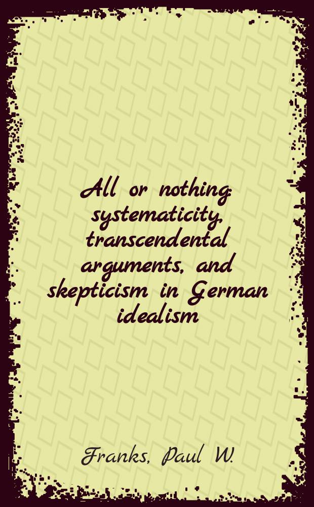 All or nothing : systematicity, transcendental arguments, and skepticism in German idealism = Все или ничего. Систематика, трансцедентальные аргументы и скептицизм в немецком идеализме