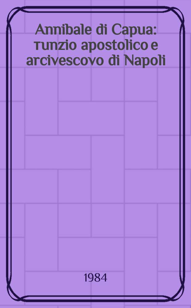 Annibale di Capua : тunzio apostolico e arcivescovo di Napoli (1544 c.-1595) : materiali per una biografia = Аннибале ди Капуа: Папский нунций и архиепископ неополитанский (ок. 1544-1595): Материалы к биографии