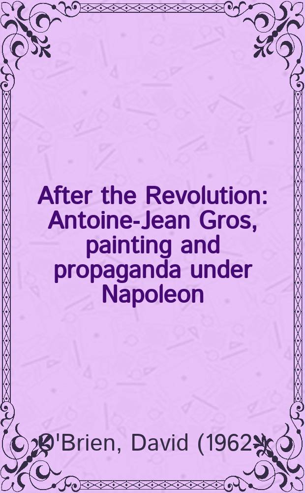 After the Revolution : Antoine-Jean Gros, painting and propaganda under Napoleon = После революции: Антуа-Жан Гро, живопись и пропаганда Наполеона