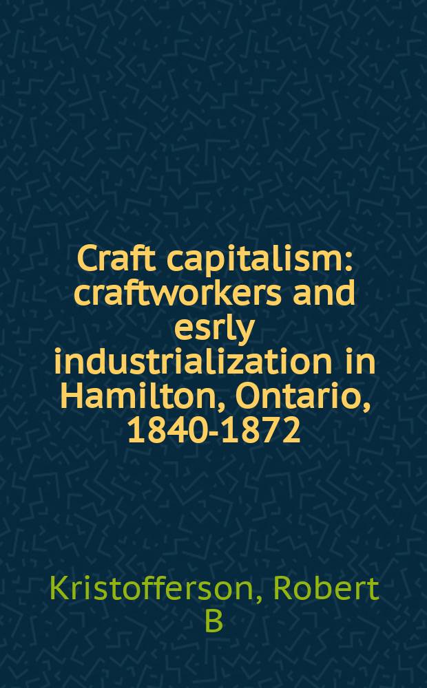 Craft capitalism : craftworkers and esrly industrialization in Hamilton, Ontario, 1840-1872 = Ремесло капитализм: рабочие-ремесленники и ранняя индустриализация в Гамильтоне, Онтарио, 1840-1872
