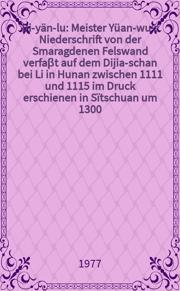 Bi-yän-lu : Meister Yüan-wu's Niederschrift von der Smaragdenen Felswand verfaβt auf dem Dijia-schan bei Li in Hunan zwischen 1111 und 1115 im Druck erschienen in Sïtschuan um 1300. [Bd. 1
