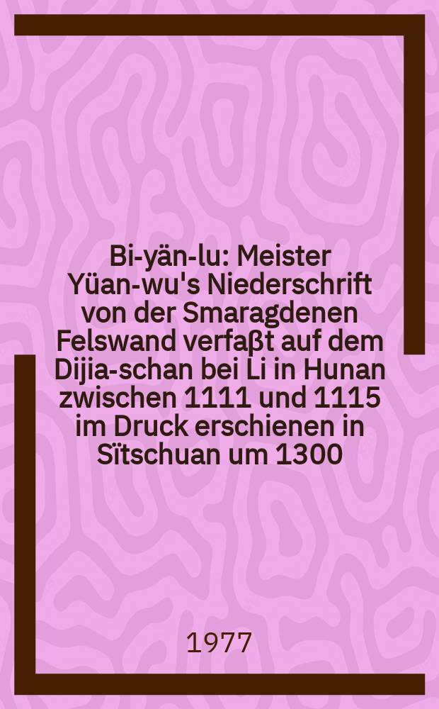 Bi-yän-lu : Meister Yüan-wu's Niederschrift von der Smaragdenen Felswand verfaβt auf dem Dijia-schan bei Li in Hunan zwischen 1111 und 1115 im Druck erschienen in Sïtschuan um 1300 = Би янь лу