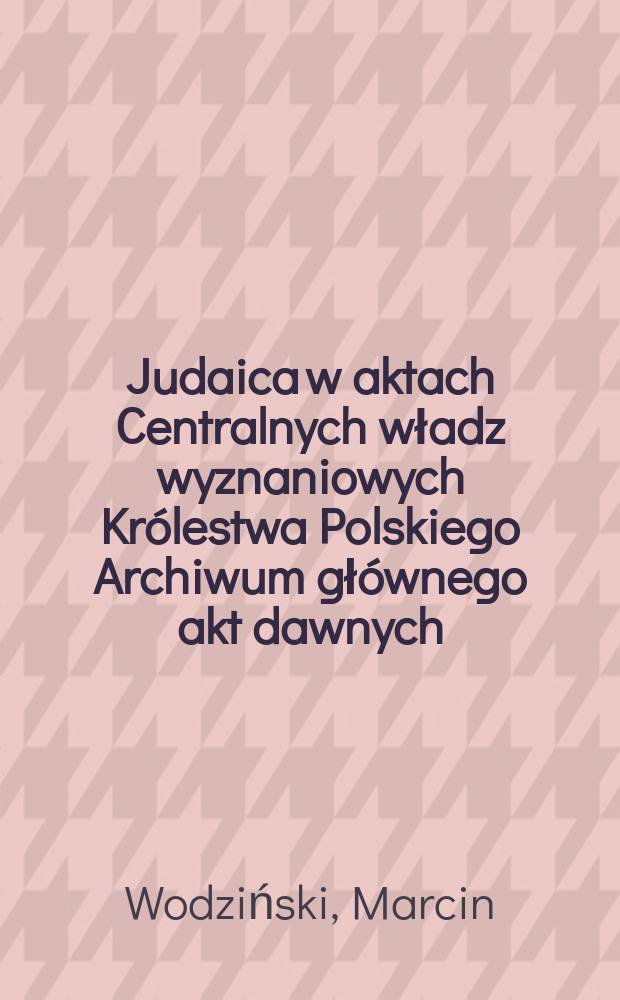Judaica w aktach Centralnych władz wyznaniowych Królestwa Polskiego Archiwum głównego akt dawnych : informator archiwalny = Иудаика в актах Центральных религиозных властей.