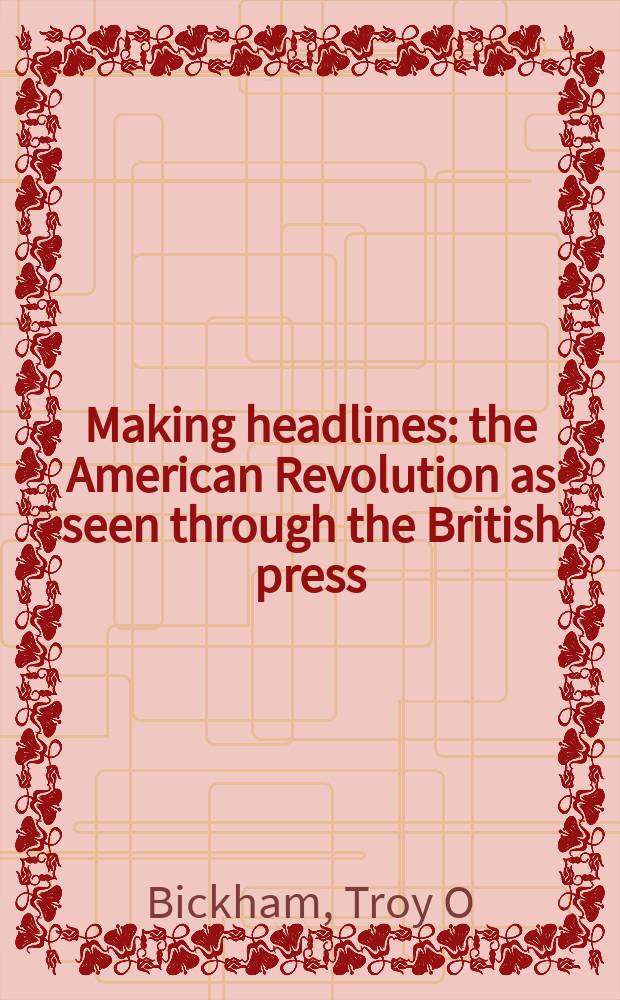 Making headlines : the American Revolution as seen through the British press = Создание заголовков: американская революция в британской прессе