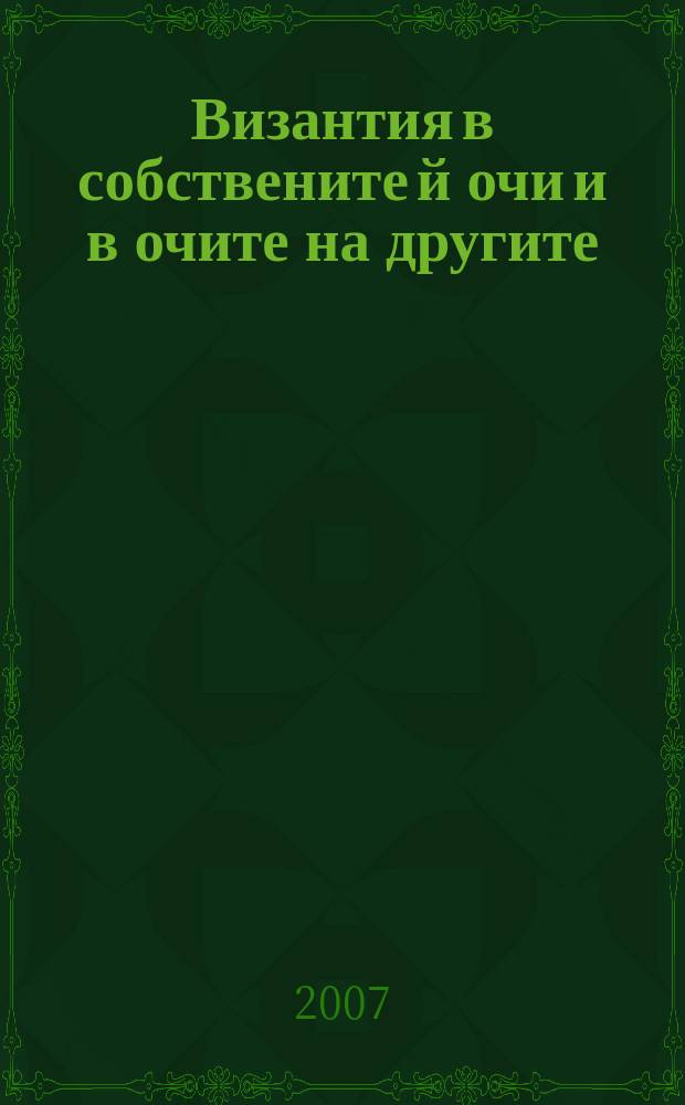 Византия в собствените й очи и в очите на другите = Byzantium as seen by the Byzantines and the others : с материали от научни форуми (8-9 април 2005 г.) = Византия в собственных глазах и в глазах других