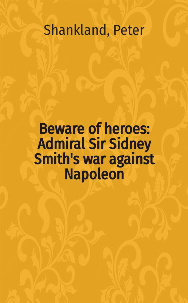 Beware of heroes : Admiral Sir Sidney Smith's war against Napoleon = Остерегайтесь героев: война адмирала Сиднея Смита против Наполеона
