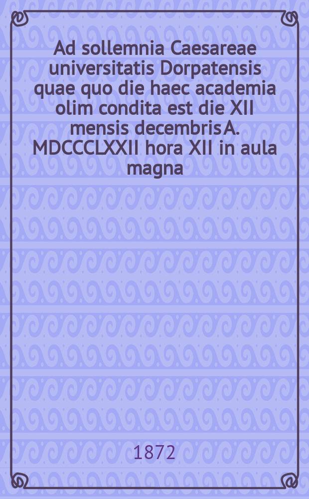 Ad sollemnia Caesareae universitatis Dorpatensis quae quo die haec academia olim condita est die XII mensis decembris A. MDCCCLXXII hora XII in aula magna = Речь по поводу торжества Императорского Дерптского университета в годовщину основания 12 декабря 1872г. в 12 часов дня в большом молитвенном зале