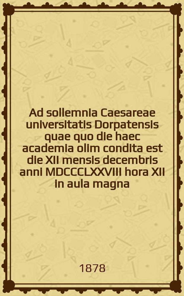 Ad sollemnia Caesareae universitatis Dorpatensis quae quo die haec academia olim condita est die XII mensis decembris anni MDCCCLXXVIII hora XII in aula magna = Речь по поводу торжества Императорского Дерптского университета в годовщину основания 12 декабря 1878г. в 12 часов дня в большом молитвенном зале
