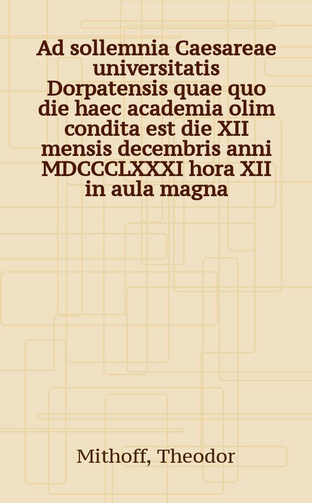Ad sollemnia Caesareae universitatis Dorpatensis quae quo die haec academia olim condita est die XII mensis decembris anni MDCCCLXXXI hora XII in aula magna = Речь по поводу торжества Императорского Дерптского университета в годовщину основания 12 декабря 1881г. в 12 часов большом молитвенном зале