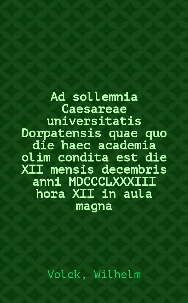 Ad sollemnia Caesareae universitatis Dorpatensis quae quo die haec academia olim condita est die XII mensis decembris anni MDCCCLXXXIII hora XII in aula magna = Речь по поводу торжества Императорского Дерптского университета в годовщину основания 12 декабря 1883г. в 12 часов дня в большом молитвенном зале