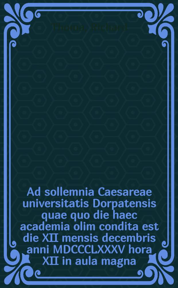 Ad sollemnia Caesareae universitatis Dorpatensis quae quo die haec academia olim condita est die XII mensis decembris anni MDCCCLXXXV hora XII in aula magna = Речь по поводу торжества Императорского Дерптского университета в годовщину основания 12 декабря 1885г. в 12 часов дня в большом молитвенном зале