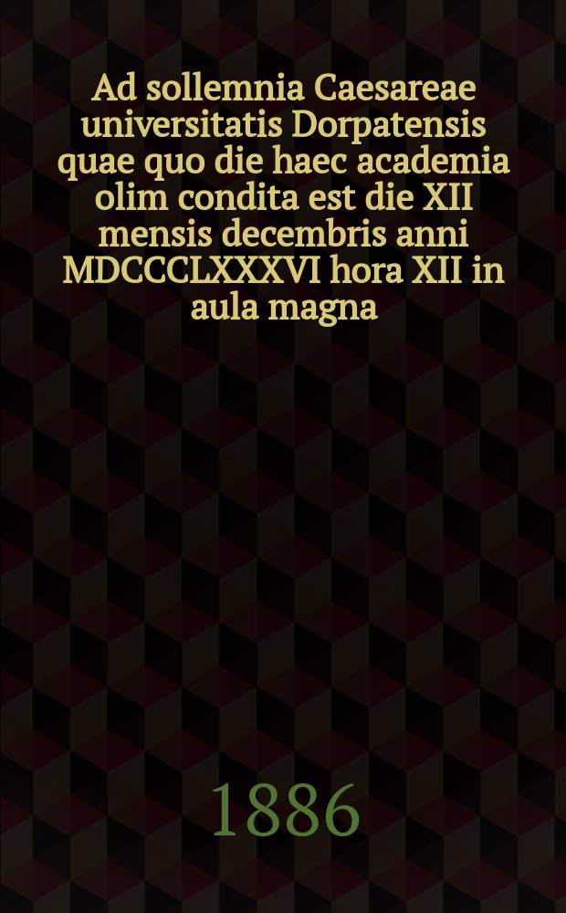 Ad sollemnia Caesareae universitatis Dorpatensis quae quo die haec academia olim condita est die XII mensis decembris anni MDCCCLXXXVI hora XII in aula magna = Речь по поводу торжества Императорского Дерптского университета в годовщину основания 12 декабря 1886г. в 12 часов дня в большом молитвенном зале