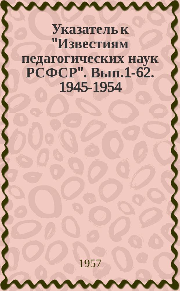 Указатель к "Известиям педагогических наук РСФСР". [Вып.1-62]. 1945-1954