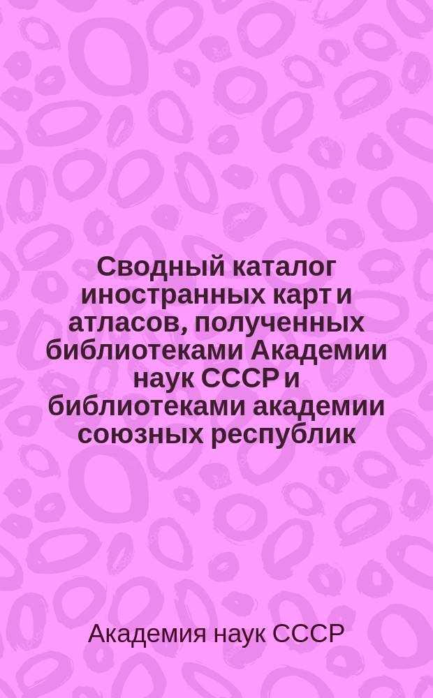 Сводный каталог иностранных карт и атласов, полученных библиотеками Академии наук СССР и библиотеками академии союзных республик