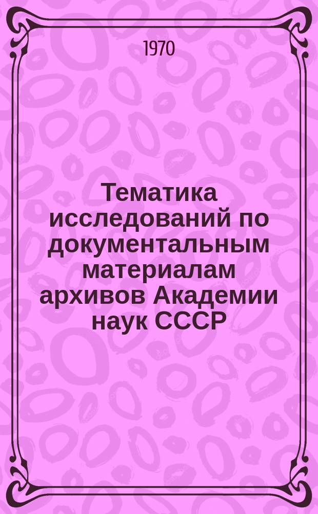 Тематика исследований по документальным материалам архивов Академии наук СССР : Справочник. Вып.1 : 1967