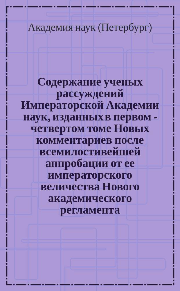 Содержание ученых рассуждений Императорской Академии наук, изданных в первом - [четвертом] томе Новых комментариев после всемилостивейшей аппробации от ее императорского величества Нового академического регламента