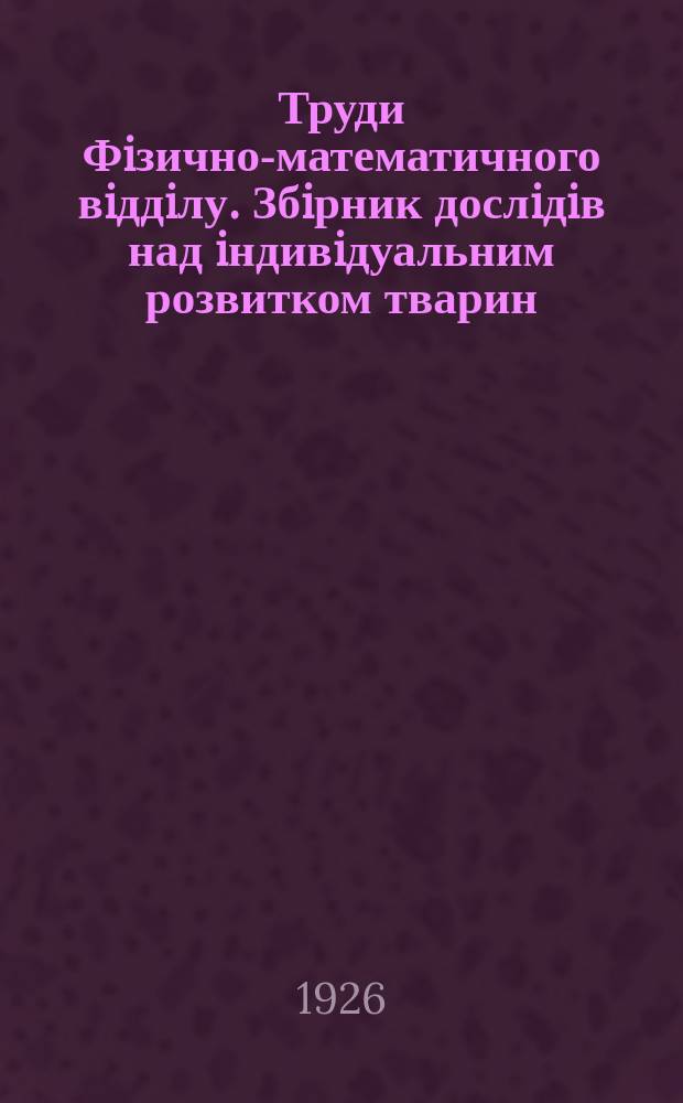 Труди Фiзично-математичного вiддiлу. Збiрник дослiдiв над iндивiдуальним розвитком тварин