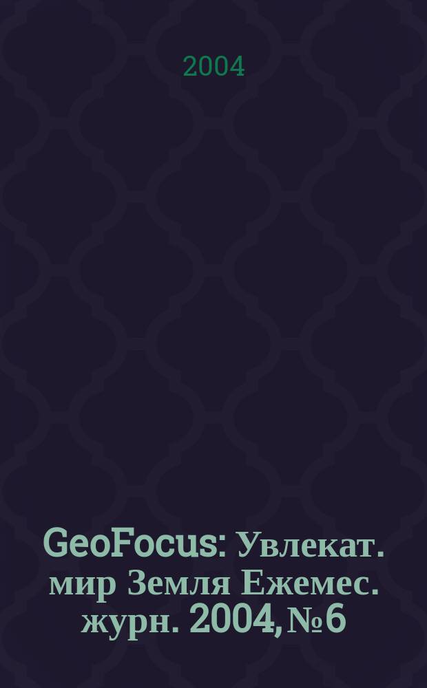 GeoFocus : Увлекат. мир Земля Ежемес. журн. 2004, №6/8