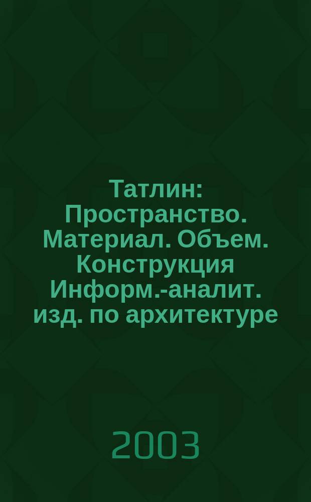 Татлин : Пространство. Материал. Объем. Конструкция Информ.-аналит. изд. по архитектуре. 2003, №10