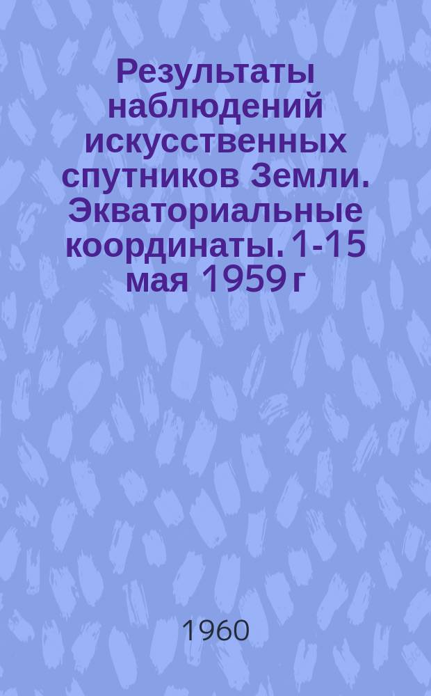Результаты наблюдений искусственных спутников Земли. Экваториальные координаты. 1-15 мая 1959 г.