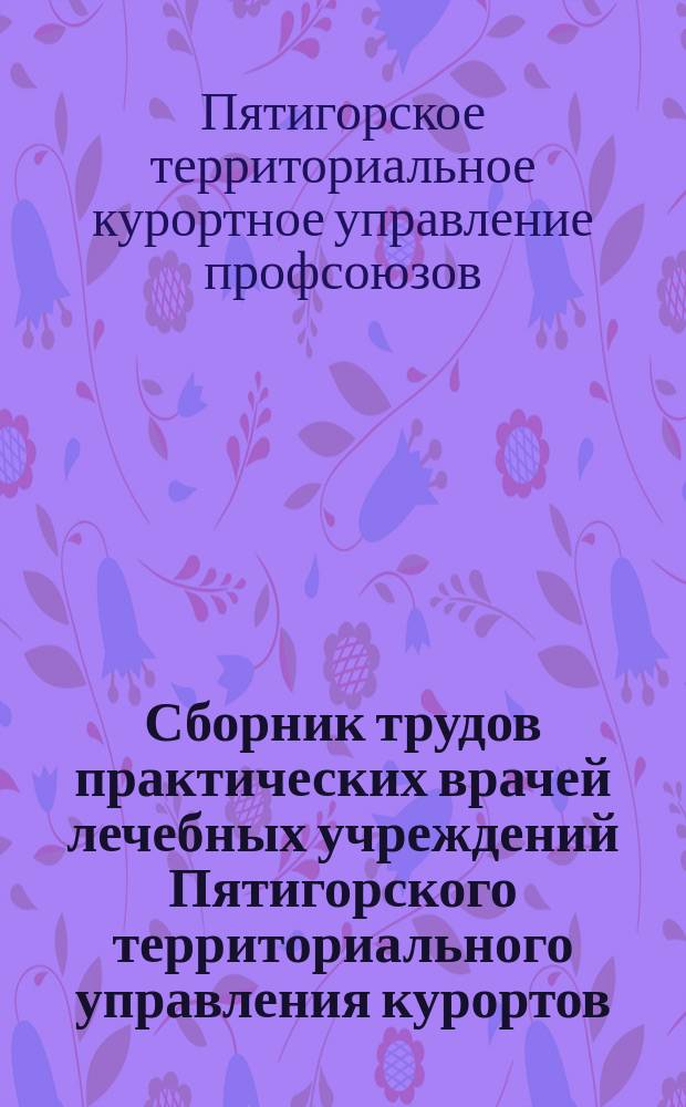 Сборник трудов практических врачей лечебных учреждений Пятигорского территориального управления курортов, санаториев и домов отдыха