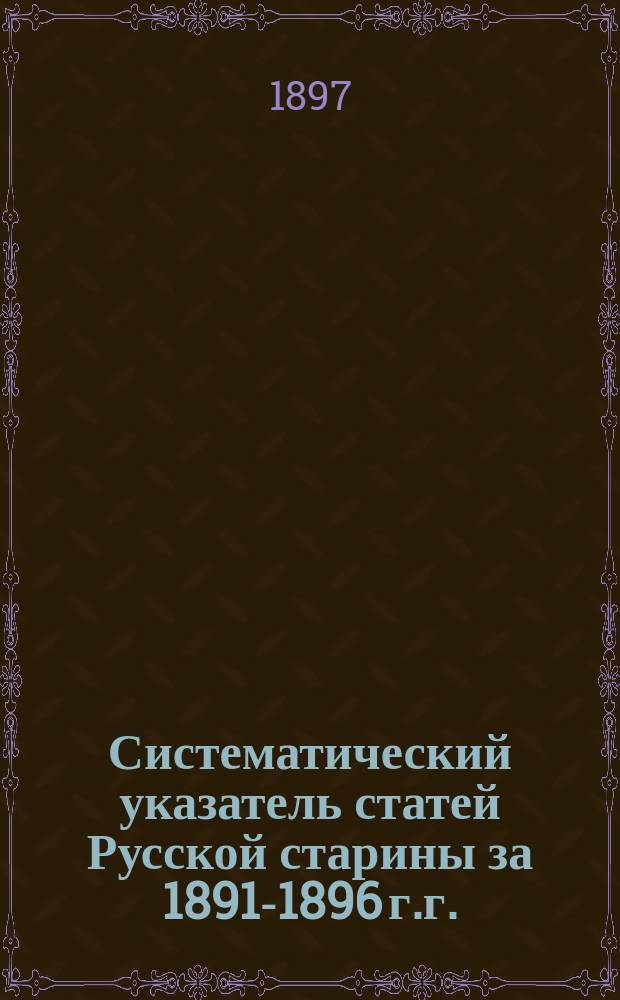 Систематический указатель статей Русской старины за 1891-1896 г.г. : 3-е прибавление к Систематической росписи Русской старины, изданной в 1885 г