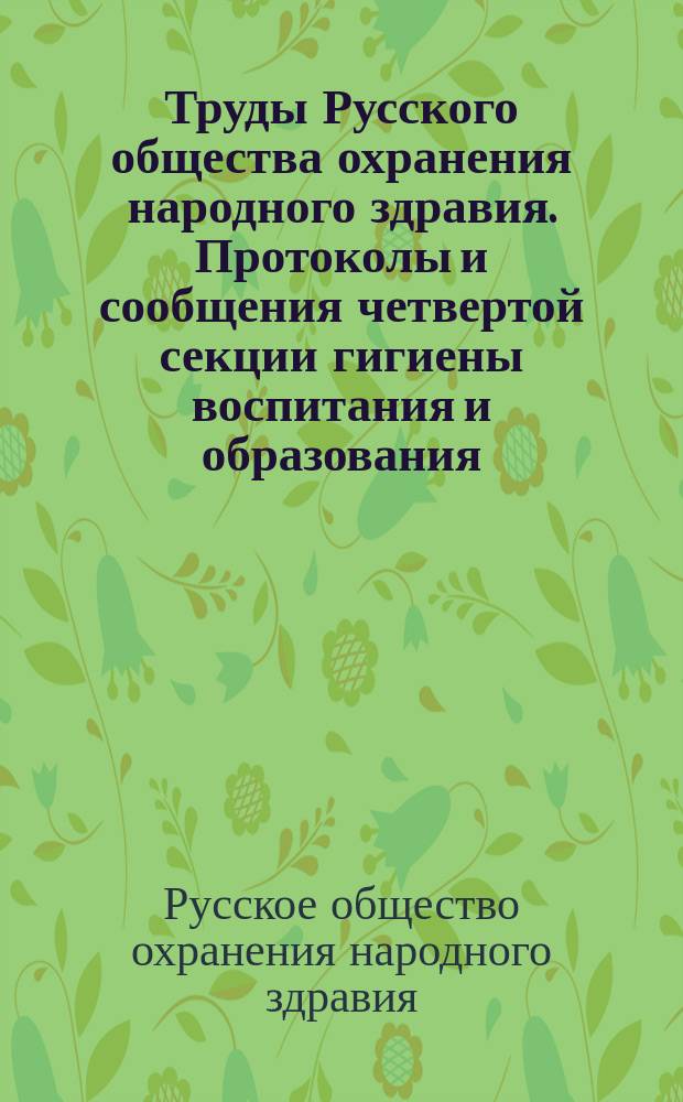 Труды Русского общества охранения народного здравия. Протоколы и сообщения четвертой секции [гигиены воспитания и образования