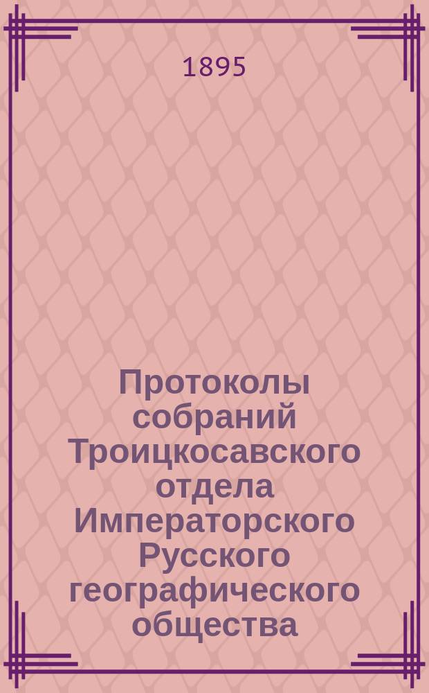 Протоколы собраний Троицкосавского отдела Императорского Русского географического общества. 1895, №2 : Протокол обыкновенного общего собрания Троицкосавско-Кяхтинского отделение Приамурского отдела Императорского Русского географического общества. Заседание 22 февраля 1895 г.