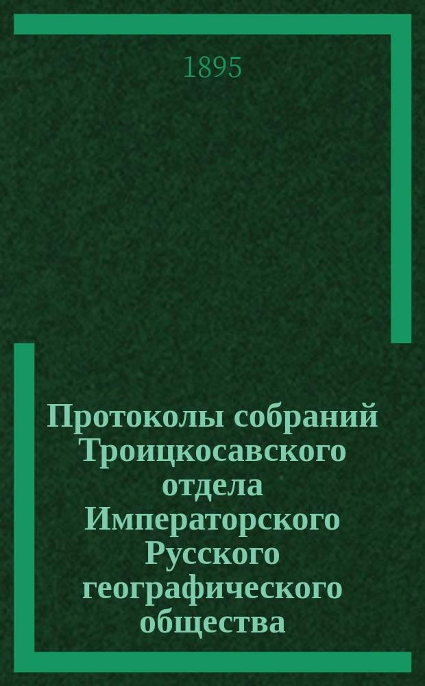 Протоколы собраний Троицкосавского отдела Императорского Русского географического общества. 1895, №4 : Протокол обыкновенного общего собрания Троицкосавско-Кяхтинского отделение Приамурского отдела Императорского Русского географического общества. Заседание 21 апреля 1895 г.