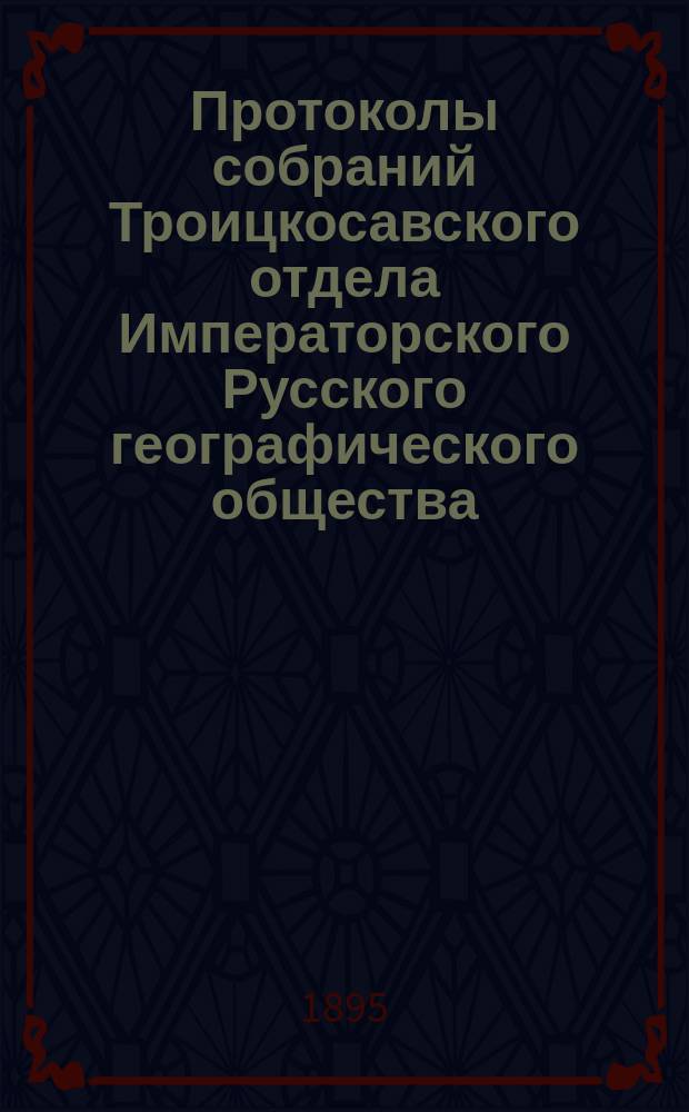 Протоколы собраний Троицкосавского отдела Императорского Русского географического общества. 1895, №7 : Протокол обыкновенного общего собрания Троицкосавско-Кяхтинского отделение Приамурского отдела Императорского Русского географического общества. Заседание 17 ноября 1895 г.