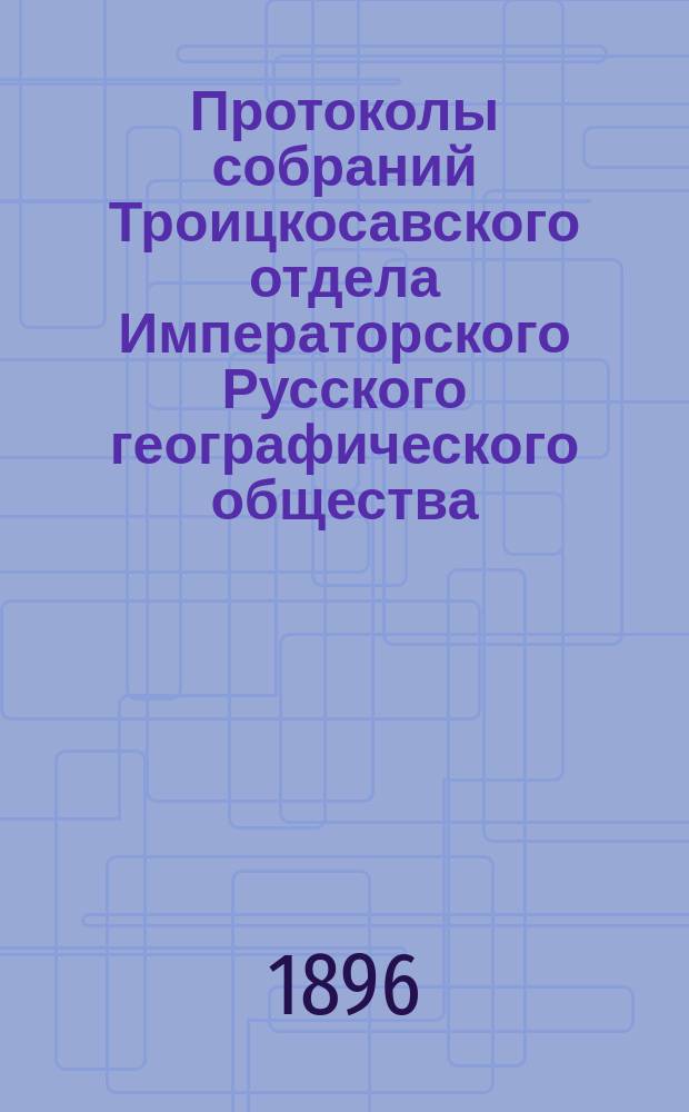Протоколы собраний Троицкосавского отдела Императорского Русского географического общества. 1896, №5 : Протокол обыкновенного общего собрания Троицкосавско-Кяхтинского отделение Приамурского отдела Императорского Русского географического общества. Заседание 18 сентября 1896 г.