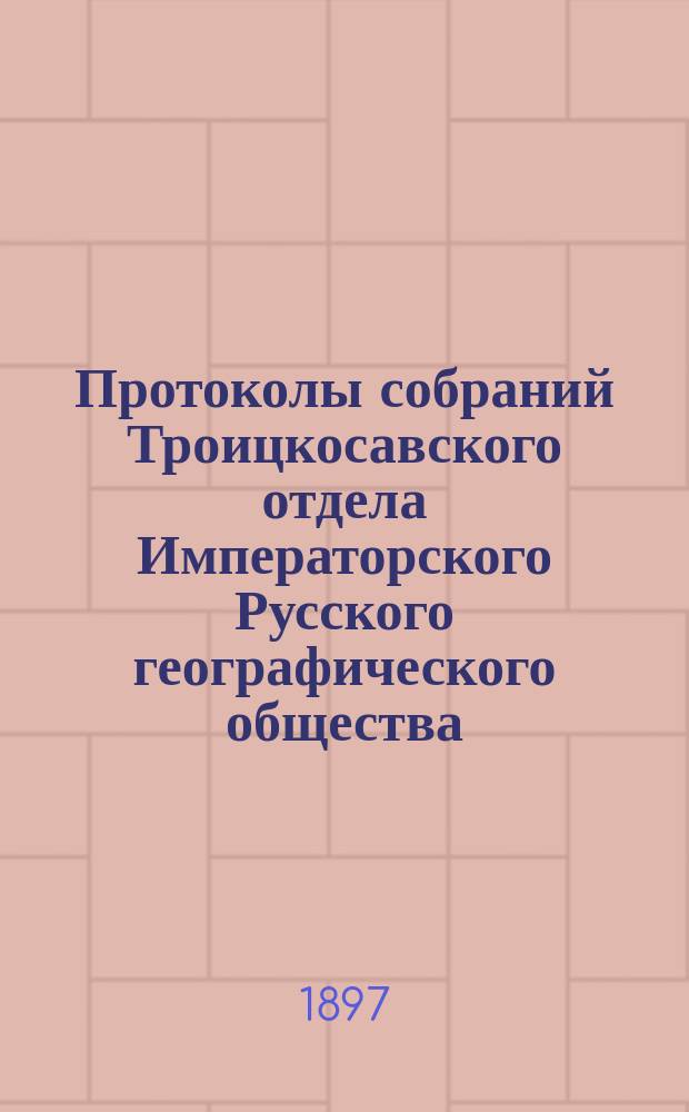 Протоколы собраний Троицкосавского отдела Императорского Русского географического общества. 1897, №1 : Протокол годового общего собрания Троицкосавско-Кяхтинского отделение Приамурского отдела Императорского Русского географического общества. Заседание 31 января 1897 г.