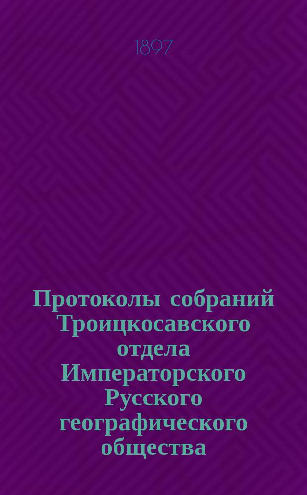 Протоколы собраний Троицкосавского отдела Императорского Русского географического общества. 1897, №2/3 : Протоколы обыкновенных общих собраний Троицкосавско-Кяхтинского отделение Приамурского отдела Императорского Русского географического общества. [Заседания 27 февраля и 31 марта 1897 г.]