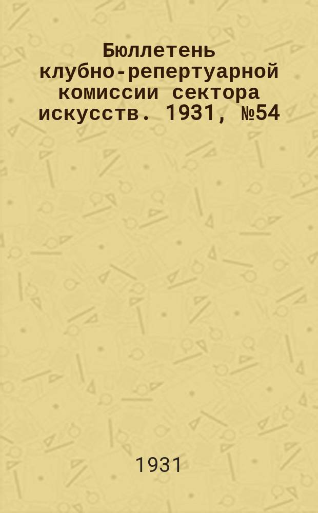 Бюллетень клубно-репертуарной комиссии сектора искусств. 1931, №54 : (Репертуарно инструктивные письма по театру)