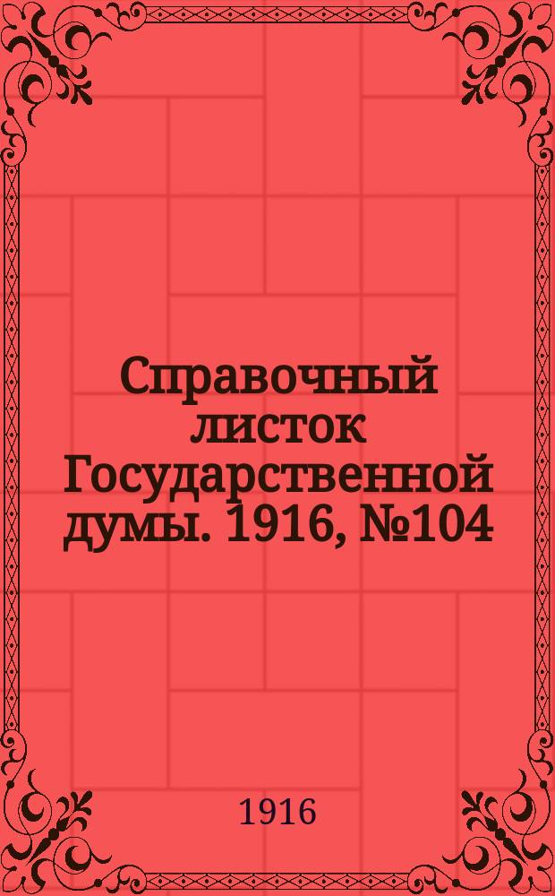 Справочный листок Государственной думы. 1916, №104