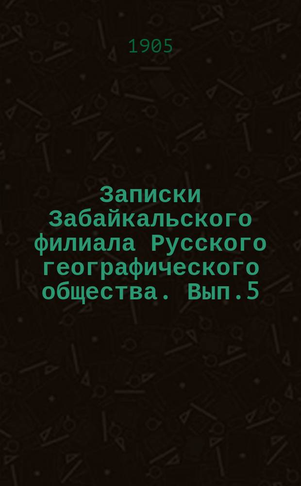 Записки Забайкальского филиала Русского географического общества. Вып.5 : Десятилетие Читинского отделения (1894-1904 гг.)