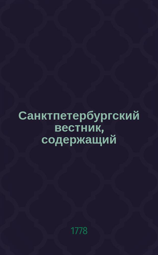 Санктпетербургский вестник, содержащий: все указы ея императорского величества и Правительствующего сената; известия о достопамятных произшествиях в столицах, в наместничествах и губерниях; росписание всем выходящим в государстве новым книгам, с кратким разсуждением об оных; разныя мелкия сочинения; для полезнаго и приятного чтения; перечень важнейшим иностранным новостям и протчее. С высочайшею ея императорскаго величества привилегиею