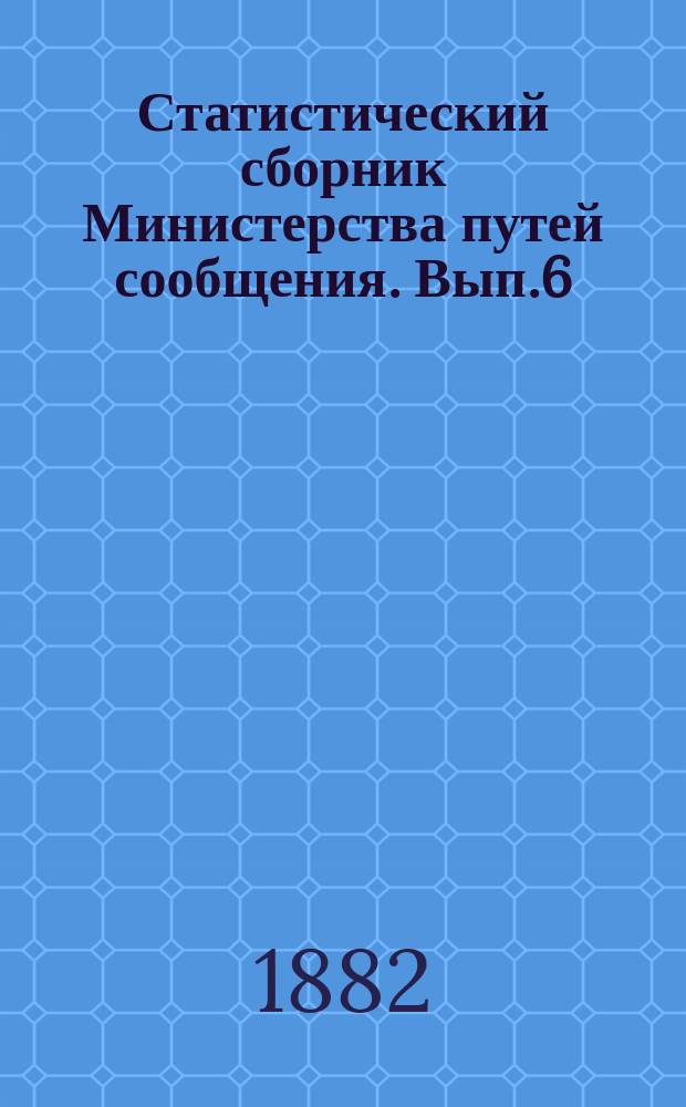 Статистический сборник Министерства путей сообщения. Вып.6 : (Сведения о движении товаров по железным и внутренним водяным путям сообщения в 1878 году и о прибытии и отправлении товаров по реке Неве и железным дорогам в Санкт-Петербурге в 1879 и 1880 годах)