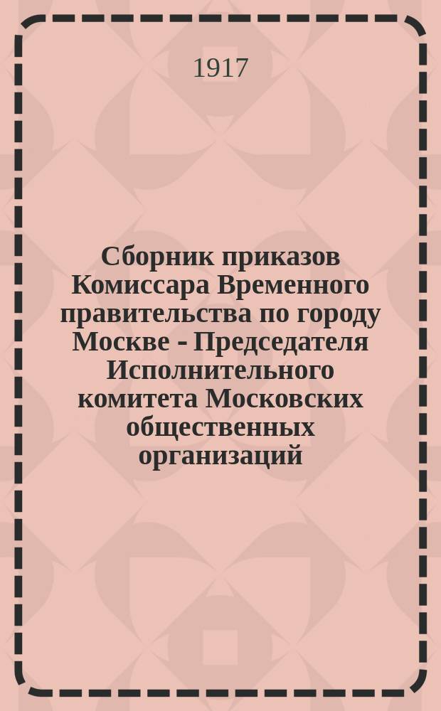 Сборник приказов Комиссара Временного правительства по городу Москве - Председателя Исполнительного комитета Московских общественных организаций : С прил. приказов: Командующего войсками Московск. гарнизона, Нач. милиции и Комиссариата Московс. градоначальства