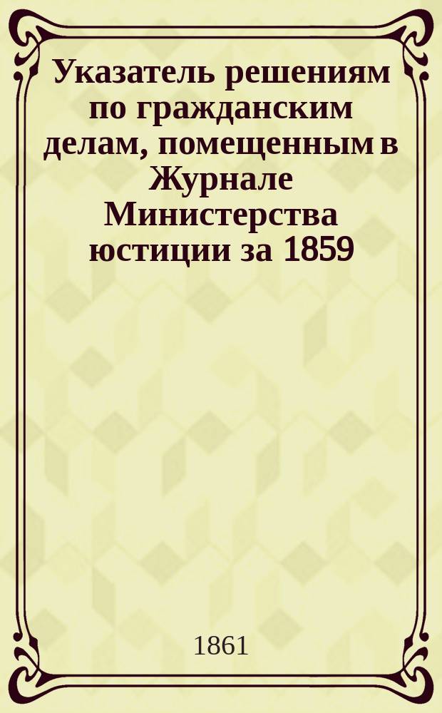 Указатель решениям по гражданским делам, помещенным в Журнале Министерства юстиции за 1859, 1860 и 1861 годы