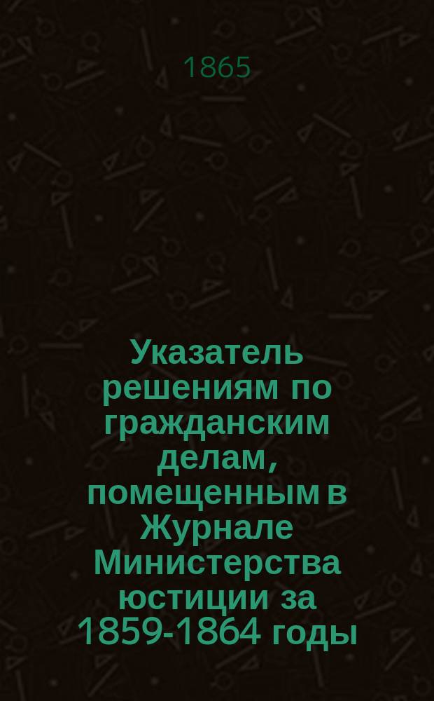 Указатель решениям по гражданским делам, помещенным в Журнале Министерства юстиции за 1859-1864 годы