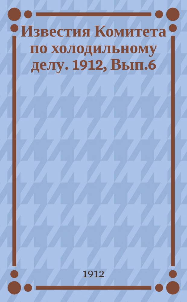Известия Комитета по холодильному делу. 1912, Вып.6
