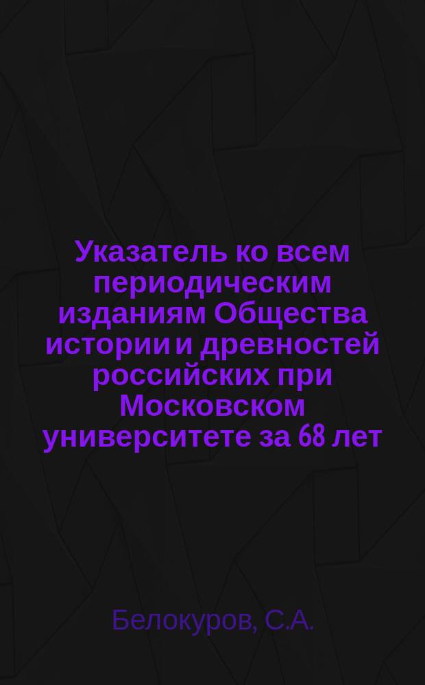 Указатель ко всем периодическим изданиям Общества истории и древностей российских при Московском университете за 68 лет, 1815-1883