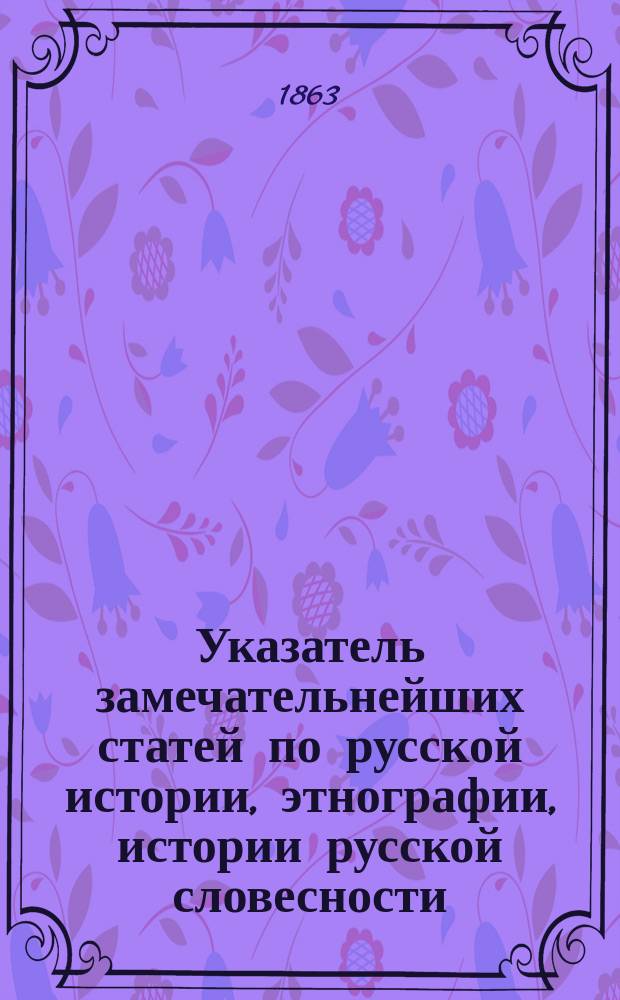 Указатель замечательнейших статей по русской истории, этнографии, истории русской словесности, археологии и проч., напечатанных в Русском вестнике, литературном и политическом журнале, издаваемом М. Катковым, за 1856-1862 годы