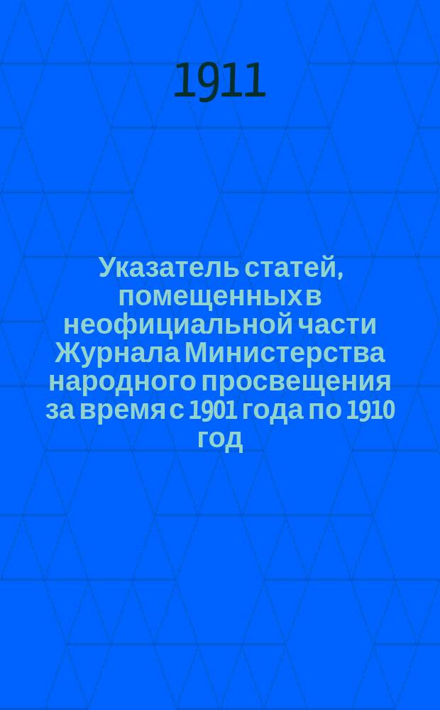 Указатель статей, помещенных в неофициальной части Журнала Министерства народного просвещения за время с 1901 года по 1910 год