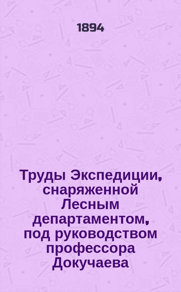 Труды Экспедиции, снаряженной Лесным департаментом, под руководством профессора Докучаева : Отчет М-ву зем. и гос. имуществ. Т.1 : Оро-гидрография, геология, почвы и грунтовые воды