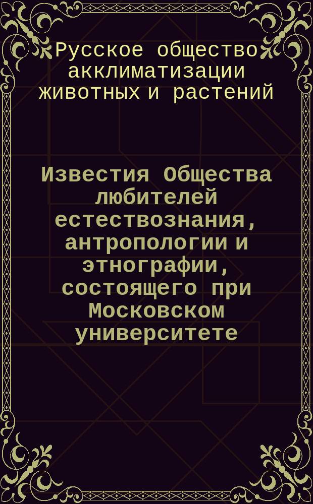 Известия Общества любителей естествознания, антропологии и этнографии, состоящего при Московском университете. Труды Русского общества акклиматизации животных и растений