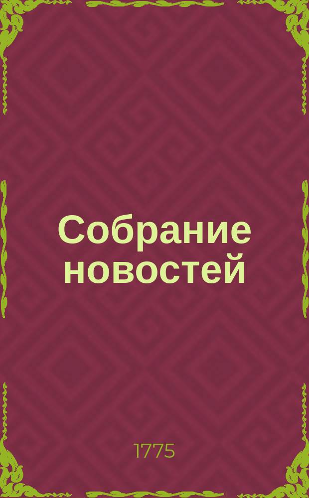Собрание новостей : Ежемесячное сочинение содержащее в себе краткую историю настоящего времени, для примечания важнейшего в свете и предпочтительно в России произшествий успехов в науках и художествах полезных для человеческого рода изобретений, новых на российском языке сочинений и переводов, и прочих любопытных вещей кои могут служить к знанию, пользе и увеселению людей всякаго состояния